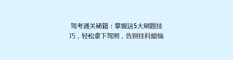 驾考通关秘籍：掌握这5大刷题技巧，轻松拿下驾照，告别挂科烦恼！
