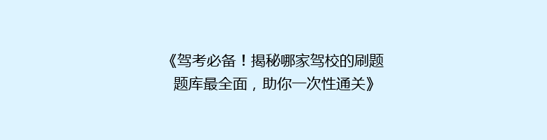 《驾考必备！揭秘哪家驾校的刷题题库最全面，助你一次性通关》
