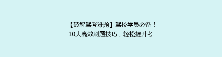 【破解驾考难题】驾校学员必备！10大高效刷题技巧，轻松提升考试过关率！